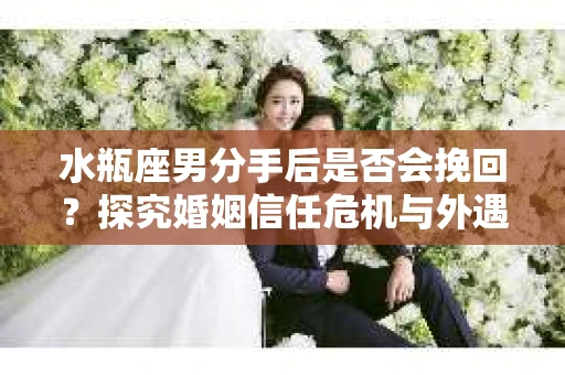 水瓶座男分手后是否会挽回？探究婚姻信任危机与外遇嫌疑的应对策略