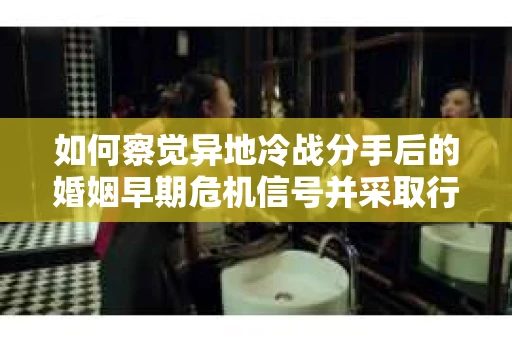 如何察觉异地冷战分手后的婚姻早期危机信号并采取行动？