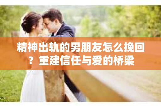 精神出轨的男朋友怎么挽回？重建信任与爱的桥梁