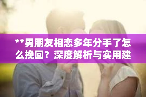 **男朋友相恋多年分手了怎么挽回？深度解析与实用建议**