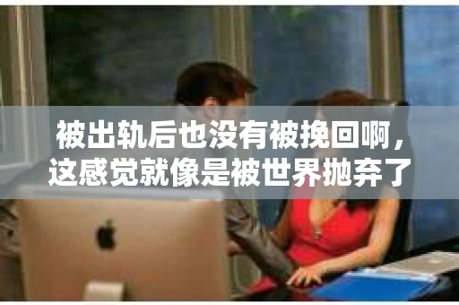 被出轨后也没有被挽回啊，这感觉就像是被世界抛弃了一样。我曾经也经历过这样的事情，那种心如刀割的痛，至今仍记忆犹新。今天，我想和大家聊聊这个话题，希望能给那些正在经历或者曾经经历过类似痛苦的人一些安慰和帮助。