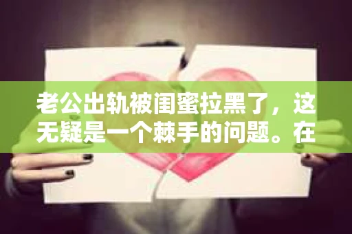 老公出轨被闺蜜拉黑了，这无疑是一个棘手的问题。在这个问题上，我想要和大家分享一下我的看法和经历，希望能给大家带来一些启示。