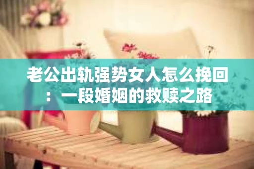 老公出轨强势女人怎么挽回：一段婚姻的救赎之路