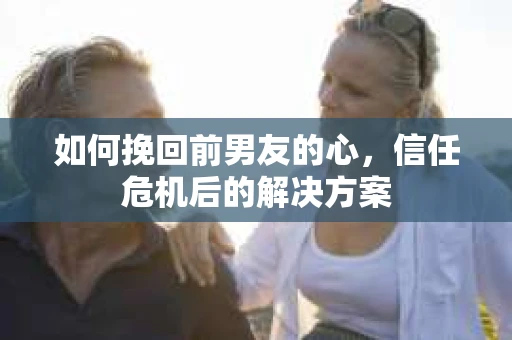 如何挽回前男友的心，信任危机后的解决方案