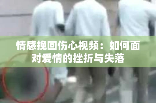 情感挽回伤心视频：如何面对爱情的挫折与失落
