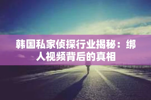 韩国私家侦探行业揭秘：绑人视频背后的真相