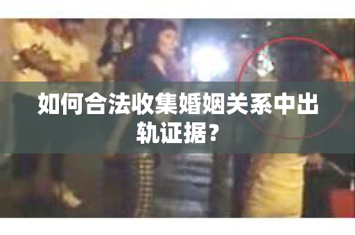 如何合法收集婚姻关系中出轨证据？