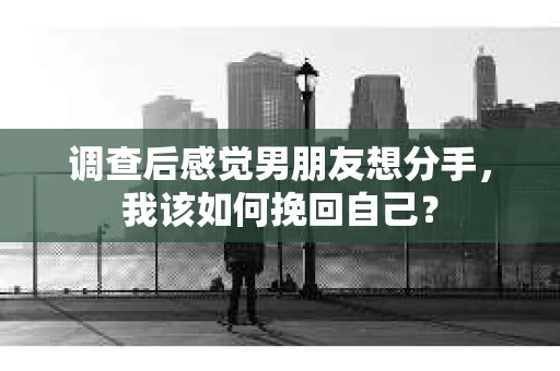调查后感觉男朋友想分手，我该如何挽回自己？