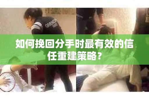 如何挽回分手时最有效的信任重建策略？