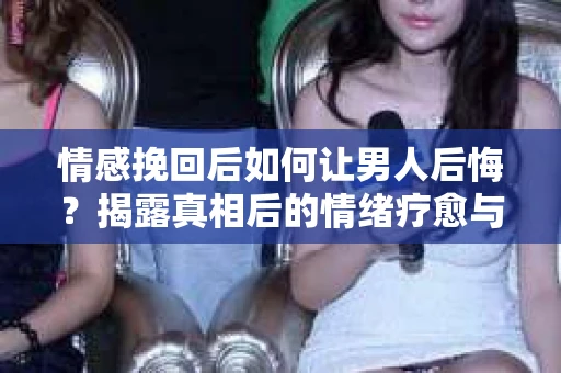 情感挽回后如何让男人后悔？揭露真相后的情绪疗愈与人生决策