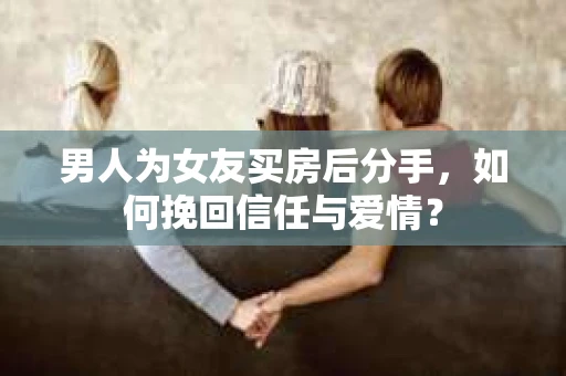 男人为女友买房后分手，如何挽回信任与爱情？