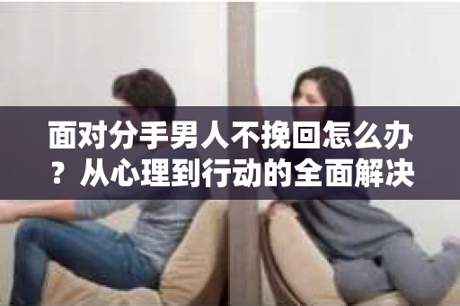 面对分手男人不挽回怎么办？从心理到行动的全面解决方案