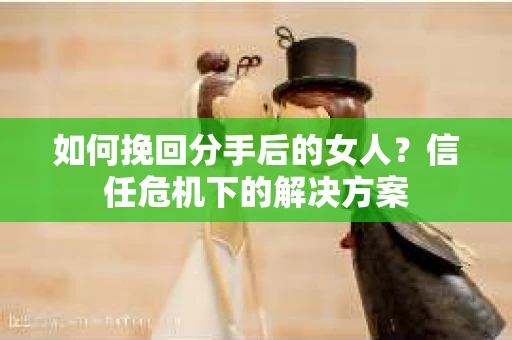 如何挽回分手后的女人？信任危机下的解决方案