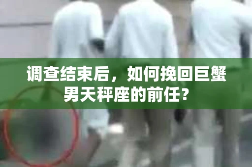 调查结束后，如何挽回巨蟹男天秤座的前任？