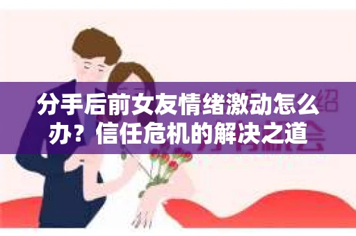 分手后前女友情绪激动怎么办？信任危机的解决之道