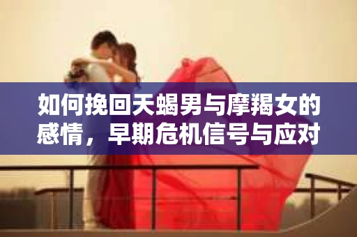 如何挽回天蝎男与摩羯女的感情，早期危机信号与应对策略