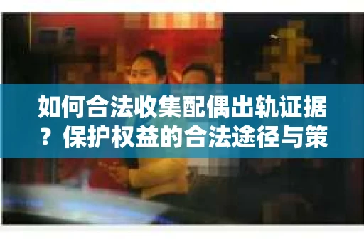 如何合法收集配偶出轨证据？保护权益的合法途径与策略