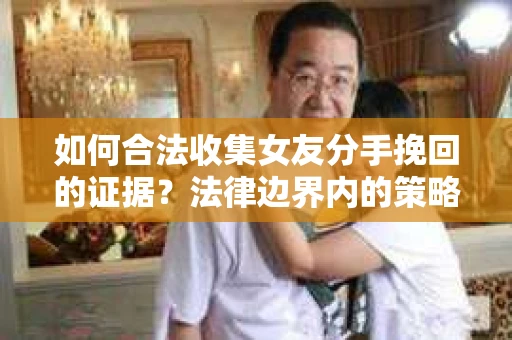 如何合法收集女友分手挽回的证据？法律边界内的策略与技巧