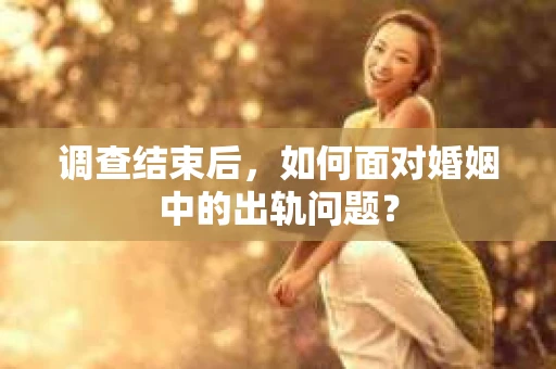 调查结束后，如何面对婚姻中的出轨问题？