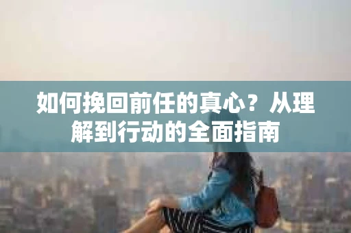 如何挽回前任的真心？从理解到行动的全面指南