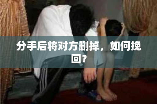 分手后将对方删掉,如何挽回? 分手后将对方删掉,如何挽回?