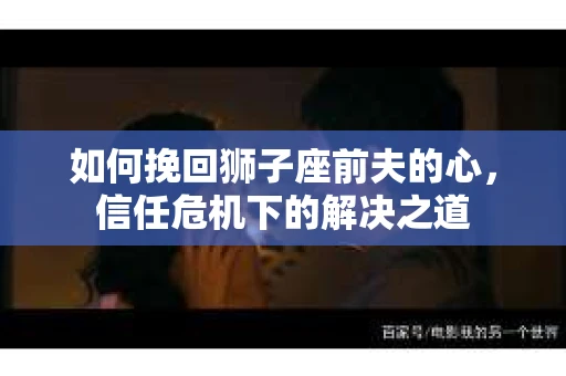 如何挽回狮子座前夫的心，信任危机下的解决之道