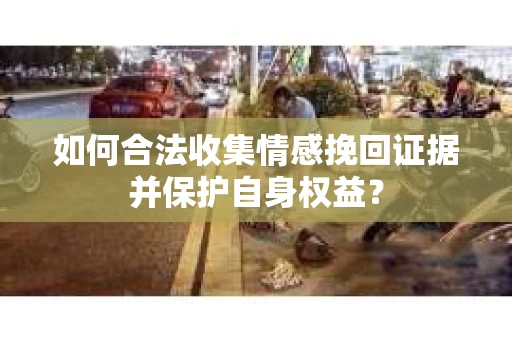 如何合法收集情感挽回证据并保护自身权益? 如何合法收集情感挽回证据并保护自身权益?
