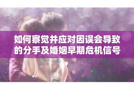 如何察觉并应对因误会导致的分手及婚姻早期危机信号？
