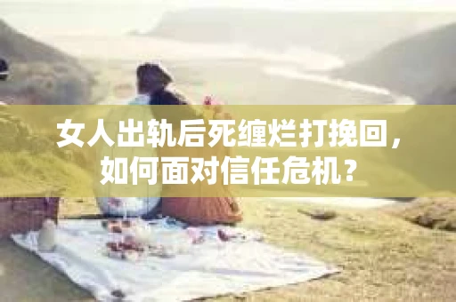 女人出轨后死缠烂打挽回，如何面对信任危机？