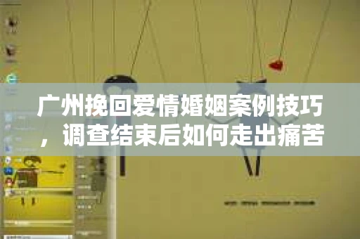 广州挽回爱情婚姻案例技巧，调查结束后如何走出痛苦并做出明智决策？