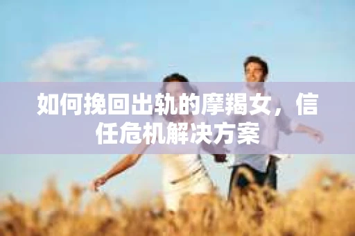 如何挽回出轨的摩羯女,信任危机解决方案 如何挽回出轨的摩羯女,信任危机解决方案