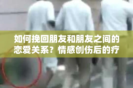 如何挽回朋友和朋友之间的恋爱关系？情感创伤后的疗愈与决策之路