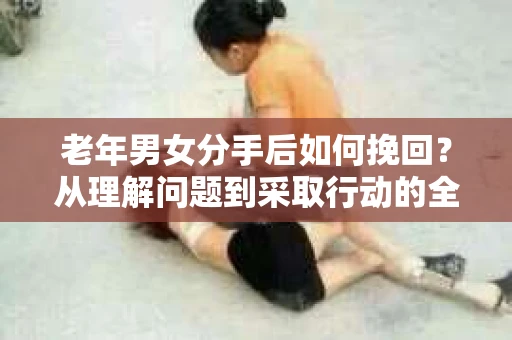 老年男女分手后如何挽回？从理解问题到采取行动的全面指南
