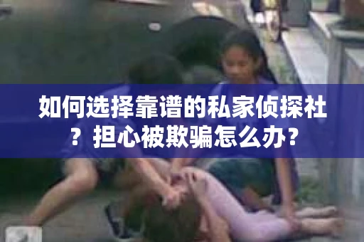 如何选择靠谱的私家侦探社？担心被欺骗怎么办？