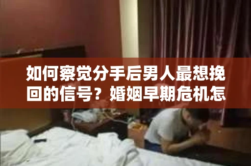 如何察觉分手后男人最想挽回的信号？婚姻早期危机怎么办？