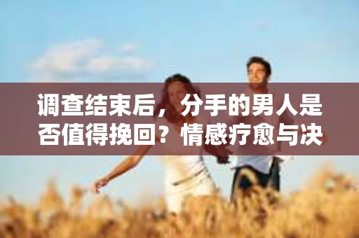 调查结束后，分手的男人是否值得挽回？情感疗愈与决策之路