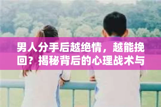 男人分手后越绝情，越能挽回？揭秘背后的心理战术与实际操作