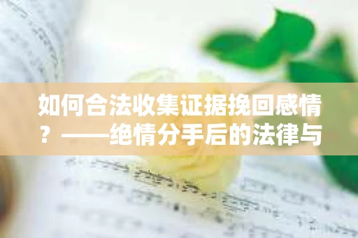 如何合法收集证据挽回感情？——绝情分手后的法律与取证策略