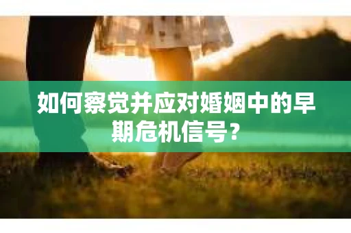 如何察觉并应对婚姻中的早期危机信号？