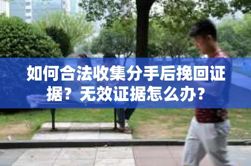 如何合法收集分手后挽回证据？无效证据怎么办？