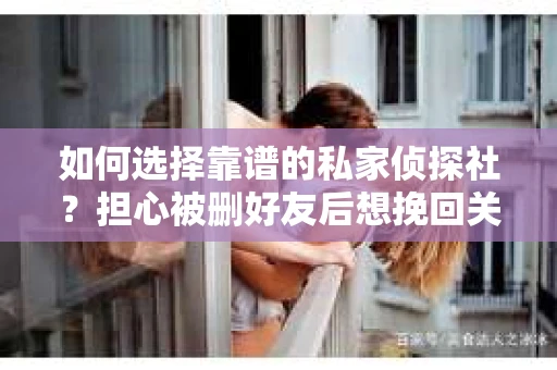 如何选择靠谱的私家侦探社？担心被删好友后想挽回关系怎么办？