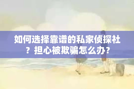 如何选择靠谱的私家侦探社？担心被欺骗怎么办？
