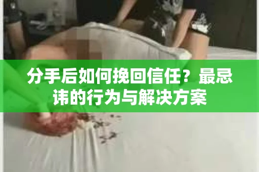 分手后如何挽回信任？最忌讳的行为与解决方案