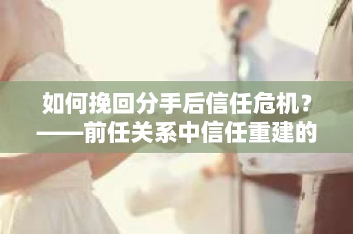 如何挽回分手后信任危机？——前任关系中信任重建的实用指南