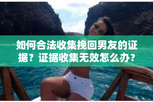 如何合法收集挽回男友的证据？证据收集无效怎么办？