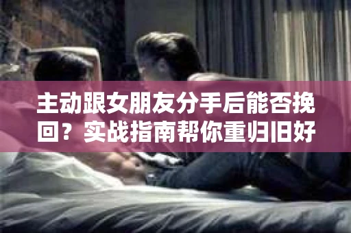 主动跟女朋友分手后能否挽回？实战指南帮你重归旧好
