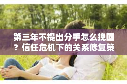 第三年不提出分手怎么挽回？信任危机下的关系修复策略