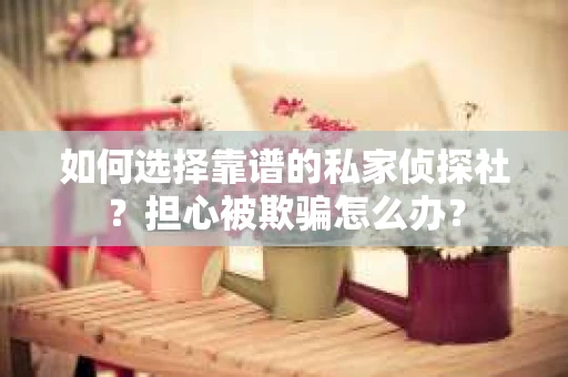如何选择靠谱的私家侦探社？担心被欺骗怎么办？