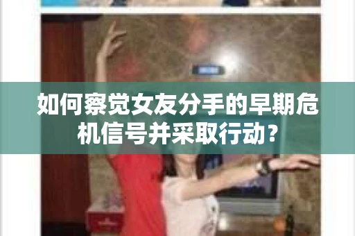 如何察觉女友分手的早期危机信号并采取行动？