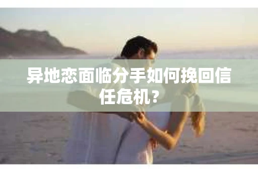 异地恋面临分手如何挽回信任危机？